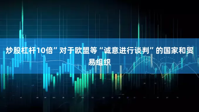 炒股杠杆10倍”对于欧盟等“诚意进行谈判”的国家和贸易组织