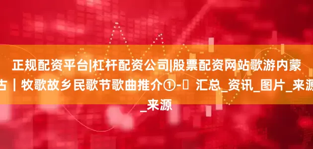 正规配资平台|杠杆配资公司|股票配资网站歌游内蒙古｜牧歌故乡民歌节歌曲推介①-㉚汇总_资讯_图片_来源
