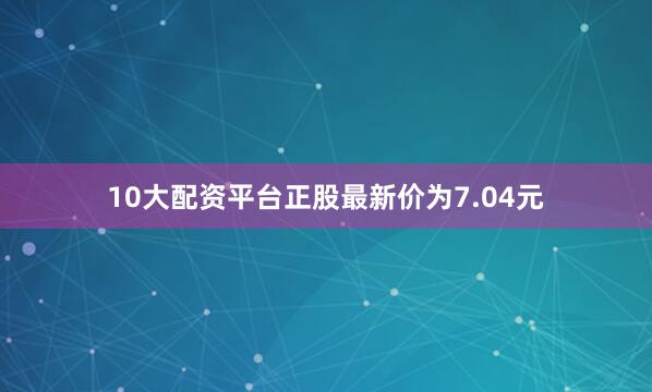 10大配资平台正股最新价为7.04元